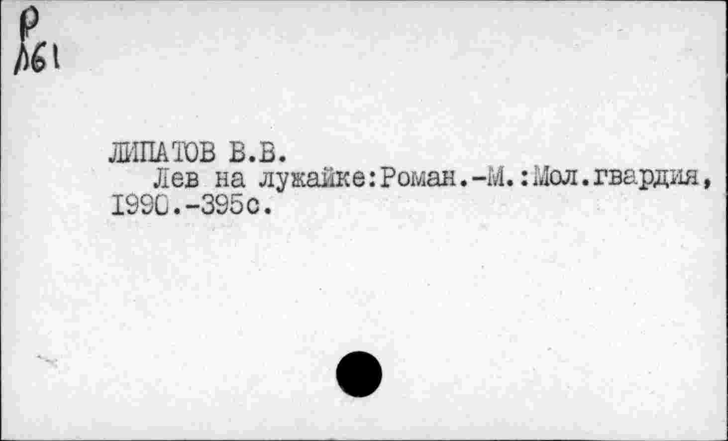 ﻿
ЛИПАТОВ В.В.
Лев на лужайке: Роман. -М.: 1«1ол. гвардия, 1990.-395с.